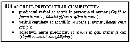 Text Box: & ACORDUL PREDICATULUI CU SUBIECTUL:
 predicatul verbal se acorda in persoana si numar (Copiii se jucau in curte.; Baiatul si fata se aflau in curte.);
 verbul copulativ se acorda in persoana si numar (Baietii erau atenti.);
 adjectivul nume predicativ, se acorda in gen, numar si caz (Copiii vecinului sunt galagiosi.).
