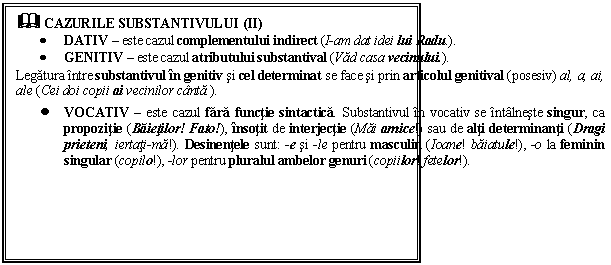 Text Box: & CAZURILE SUBSTANTIVULUI (II)
 DATIV  este cazul complementului indirect (I-am dat idei lui Radu.). 
 GENITIV  este cazul atributului substantival (Vad casa vecinului.). 
Legatura intre substantivul in genitiv si cel determinat se face si prin articolul genitival (posesiv) al, a, ai, ale (Cei doi copii ai vecinilor canta.). 
 VOCATIV  este cazul fara functie sintactica. Substantivul in vocativ se intalneste singur, ca propozitie (Baietilor! Fato!), insotit de interjectie (Mai amice!) sau de alti determinanti (Dragi prieteni, iertati-ma!). Desinentele sunt: -e si -le pentru masculin (Ioane! baiatule!), -o la feminin singular (copilo!), -lor pentru pluralul ambelor genuri (copiilor! fetelor!).

