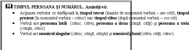 Text Box: & TIMPUL PERSOANA SI NUMARUL. Amintiti-va:
 Actiunea verbelor se desfasoara la timpul trecut (inainte de momentul vorbirii  am citit), timpul prezent (in momentul vorbirii  citesc) sau timpul viitor (dupa momentul vorbirii  voi citi).
 Verbul are persoana intai (citesc, citim), persoana a doua (citesti, cititi) si persoana a treia (citeste, citesc).
 Verbul are numarul singular (citesc, citesti, citeste) si numarul plural (citim, cititi, citesc).
