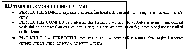 Text Box: & TIMPURILE MODULUI INDICATIV (II) 
 PERFECTUL SIMPLU exprima o actiune incheiata de curand: citii, citisi, citi, citiram, citirati, citira.
 PERFECTUL COMPUS este alcatuit din formele specifice ale verbului a avea + participiul verbului de conjugat (am citit, ai citit, a citit, am citit, ati citit, au citit) si arata o actiune trecuta si definitivata. 
 MAI MULT CA PERFECTUL exprima o actiune terminata inaintea altei actiuni trecute: citisem, citisesi, citise, citiseram, citiserati, citisera.
