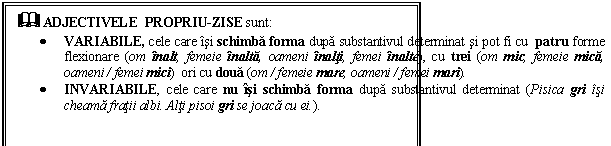 Text Box: & ADJECTIVELE PROPRIU-ZISE sunt:
 VARIABILE, cele care isi schimba forma dupa substantivul determinat si pot fi cu patru forme flexionare (om inalt, femeie inalta, oameni inalti, femei inalte), cu trei (om mic, femeie mica, oameni / femei mici) ori cu doua (om / femeie mare, oameni / femei mari).
 INVARIABILE, cele care nu isi schimba forma dupa substantivul determinat (Pisica gri isi cheama fratii albi. Alti pisoi gri se joaca cu ei.).
