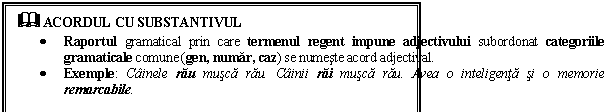 Text Box: & ACORDUL CU SUBSTANTIVUL
 Raportul gramatical prin care termenul regent impune adjectivului subordonat categoriile gramaticale comune (gen, numar, caz) se numeste acord adjectival.
 Exemple: Cainele rau musca rau. Cainii rai musca rau. Avea o inteligenta si o memorie remarcabile. 
