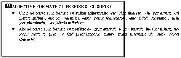 Text Box: &ADJECTIVE FORMATE CU PREFIXE SI CU SUFIXE
 Unele adjective sunt formate cu sufixe adjectivale: -esc (elan tineresc), -iu (par auriu), -ui (perete galbui), -nic (om varstnic), ator (peisaj fermecator), -atic (flacau tomnatic), -uriu (cer plumburiu), -os (batran milos) etc.
 Alte adjective sunt formate cu prefixe: a- (fapt amoral), i- (om imoral), in- (act injust), ne- (copil neatent), prea- (o fata preafrumaosa), inter- (tratat international), stra- (obicei stravechi). 
