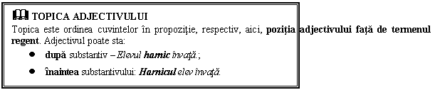 Text Box: & TOPICA ADJECTIVULUI
Topica este ordinea cuvintelor in propozitie, respectiv, aici, pozitia adjectivului fata de termenul regent. Adjectivul poate sta: 
 dupa substantiv  Elevul harnic invata.;
 inaintea substantivului: Harnicul elev invata.
