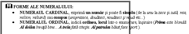 Text Box: & FORME ALE NUMERALULUI:
 NUMERAUL CARDINAL, exprima un numar si poate fi simplu (de la unu la zece si suta, mie, milion, miliard) sau compus (unsprezece, douazeci, nouazeci si noua etc)
 NUMERALUL ORDINAL, indica ordinea, locul intr-o enumerare, insiruire (Prima este blonda. Al doilea invata bine A treia fata citeste. Al patrulea baiat face sport.). 
