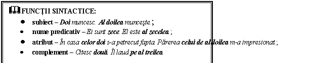 Text Box: & FUNCTII SINTACTICE:
 subiect  Doi muncesc. Al doilea munceste.;
 nume predicativ  Ei sunt zece. El este al zecelea.;
 atribut  In casa celor doi s-a petrecut fapta. Parerea celui de al doilea m-a impresionat.;
 complement  Citesc doua. Il laud pe al treilea.
