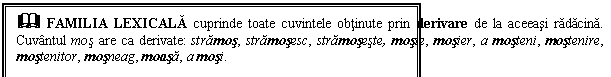 Text Box: & FAMILIA LEXICALA cuprinde toate cuvintele obtinute prin derivare de la aceeasi radacina. Cuvantul mos are ca derivate: stramos, stramosesc, stramoseste, mosie, mosier, a mosteni, mostenire, mostenitor, mosneag, moasa, a mosi.