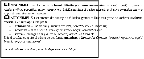 Text Box: & SINONIMELE sunt cuvinte cu forma diferita si cu sens asemanator: a vorbi, a grai, a spune, a relata; scriitor, povestitor, autor, narator etc. Exista sinonime si pentru expresii: a-si pune cenusa in cap = a se pocai; a da drumul = a elibera. 
& ANTONIMELE sunt cuvinte din aceeasi clasa lexico gramaticala (aceeasi parte de vorbire), cu forme diferite si cu sens opus. Ele pot fi: 
 substantive  iubire / ura; bucurie / tristete; corectitudine / inselaciune;
 adjective  inalt / scund; slab / gras; sarac / bogat; vorbaret / tacut; 
 verbe  a merge / a sta; a urca / a cobori; a vorbi / a tacea etc.
Exista prefixe cu ajutorul carora se pot forma antonime: a innoda / a deznoda; fericire / nefericire; egal / inegal; temporal / atemporal; 

contestabil / incontestabil; acord / dezacord; logic / ilogic. 

