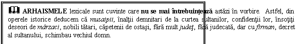 Text Box: & ARHAISMELE lexicale sunt cuvinte care nu se mai intrebuinteaza astazi in vorbire. Astfel, din operele istorice deducem ca musaipii, inaltii demnitari de la curtea sultanilor, confidentii lor, insotiti deseori de marzaci, nobili tatari, capetenii de ostasi, fara mult judet, fara judecata, dar cu firman, decret al sultanului, schimbau vechiul domn.