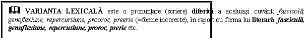 Text Box: & VARIANTA LEXICALA este o pronuntare (scriere) diferita a aceluiasi cuvant: fascicola, genoflexiune, repercursiune, prooroc, preerie (=forme incorecte), in raport cu forma lui literara: fascicula, genuflexiune, repercusiune, proroc, prerie etc.