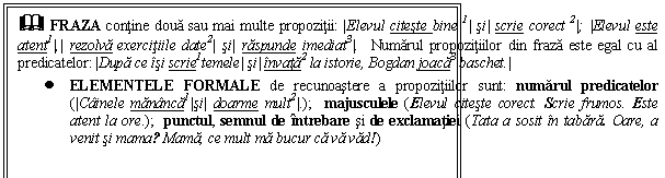 Text Box: & FRAZA contine doua sau mai multe propozitii: |Elevul citeste bine 1| si| scrie corect 2|; |Elevul este atent1|,| rezolva exercitiile date2| si| raspunde imediat3|. Numarul propozitiilor din fraza este egal cu al predicatelor: |Dupa ce isi scrie1temele| si| invata2 la istorie, Bogdan joaca3 baschet.|
 ELEMENTELE FORMALE de recunoastere a propozitiilor sunt: numarul predicatelor (|Cainele mananca1|si| doarme mult2|.); majusculele (Elevul citeste corect. Scrie frumos. Este atent la ore.); punctul, semnul de intrebare si de exclamatiei (Tata a sosit in tabara. Oare, a venit si mama? Mama, ce mult ma bucur ca va vad!) 
