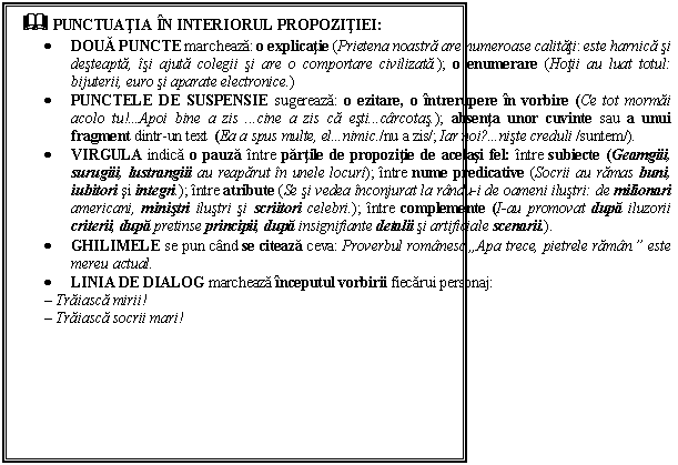 Text Box: & PUNCTUATIA IN INTERIORUL PROPOZITIEI:
 DOUA PUNCTE marcheaza: o explicatie (Prietena noastra are numeroase calitati: este harnica si desteapta, isi ajuta colegii si are o comportare civilizata.); o enumerare (Hotii au luat totul: bijuterii, euro si aparate electronice.) 
 PUNCTELE DE SUSPENSIE sugereaza: o ezitare, o intrerupere in vorbire (Ce tot mormai acolo tu!Apoi bine a zis cine a zis ca esticarcotas.); absenta unor cuvinte sau a unui fragment dintr-un text (Ea a spus multe, elnimic./nu a zis/; Iar noi?niste creduli /suntem/).
 VIRGULA indica o pauza intre partile de propozitie de acelasi fel: intre subiecte (Geamgiii, surugiii, lustrangiii au reaparut in unele locuri); intre nume predicative (Socrii au ramas buni, iubitori si integri.); intre atribute (Se si vedea inconjurat la randu-i de oameni ilustri: de milionari americani, ministri ilustri si scriitori celebri.); intre complemente (I-au promovat dupa iluzorii criterii, dupa pretinse principii, dupa insignifiante detalii si artificiale scenarii.).
 GHILIMELE se pun cand se citeaza ceva: Proverbul romanesc ,,Apa trece, pietrele raman. este mereu actual.
 LINIA DE DIALOG marcheaza inceputul vorbirii fiecarui personaj:
 Traiasca mirii!
 Traiasca socrii mari!



