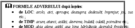 Text Box: & FORMELE ADVERBULUI dupa inteles:
 de LOC: acolo, aici, aproape, deasupra, dedesubt, imprejur, jos, sus etc.;
 de TIMP: acum, atunci, astazi, devreme, indata, odata, poimaine etc.;
 de MOD: abia, alene, astfel, asa, bine, barbateste, degraba, fireste etc.
