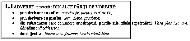 Text Box: & ADVERBE provenite DIN ALTE PARTI DE VORBIRE: 
 prin derivare cu sufixe: romaneste, pieptis, realmente; 
 prin derivare cu prefixe: arar, alene, preabine; 
 din substantive care denumesc anotimpuri, partile zile, zilele saptamanii: Vara plec la mare. Sambata ma odihnesc.; 
 din adjective: Elevul scrie frumos. Maria canta bine.
