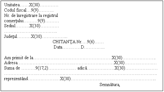 Text Box: Unitatea .  . X(30) .  .  .  . 
Codul fiscal . 9(9) .  .  . .
Nr. de inregistrare la registrul
comertului .  .  . 9(9) .  .  . 
Sediul .  .  . X(30) .  .  .  . 
 .  .  .  .  .  .  .  .  .  .  . ..
Judetul .  .  . X(30) .  .  .  .  . ..
 CHITANTA Nr. . 9(6) .  . 
 Data .  .  .  . D .  .  .  . ..

Am primit de la .  .  .  .  .  .  .  .  .  .  .  .  .  .  .  .  . X(30) .  .  .  .  .  .  . .
Adresa .  .  .  .  .  .  .  .  .  .  .  .  .  .  .  .  .  .  .  .  . X(30) .  .  .  .  .  .  . 
Suma de  .  .  . 9(17,2) .  .  .  .  .  .  adica .  .  .  .  .  . X(30) .  .  .  .  .  .  . 
 .  .  .  .  .  .  .  .  .  .  .  .  .  .  .  .  .  .  .  .  .  .  .  .  .  .  .  .  .  .  .  .  . .
reprezentand .  .  .  .  .  .  . X(30) .  .  .  .  .  .  .  .  .  .  .  .  .  .  .  .  .  . ..
 Semnatura,
