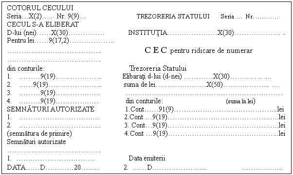 Text Box: COTORUL CECULUI
Seria . X(2) . .. Nr. 9(9) .  TREZORERIA STATULUI Seria  .  Nr.  .  .  . ..
CECUL S-A ELIBERAT
D-lui (nei) .  . X(30) .  .  .  .  .  INSTITUTIA .  .  .  .  .  .  . X(30) .  .  .  .  .  . .. ..
Pentru lei .  . 9(17,2) .  .  .  .  .  . .
 .  .  .  .  .  .  .  .  .  .  .  .  . . C E C pentru ridicare de numerar
 .  .  .  .  .  .  .  .  .  .  .  .  . .
din conturile: Trezoreria Statului
1.  .  .  . 9(19) .  .  .  .  .  . .. Elibarati d-lui (d-nei)  .  .  .  . X(30) .  .  .  . .. .
2.  .  . 9(19) .  .  .  .  .  .  . .. suma de lei .  .  .  .  .  .  . X(50) .  .  .  .  .  . ..  . 
3.  .  .  . 9(19) .  .  .  .  .  . .  .  .  .  .  .  .  .  .  .  .  .  .  .  .  .  .  .  .  .  .  .  . 
4.  .  .  . 9(19) .  .  .  .  .  .  din conturile: (suma in lei)
SEMNATURI AUTORIZATE 1.Cont .  . 91(9) .  .  .  .  .  .  .  .  .  .  .  .  .  . ..lei
1.  .  .  .  .  .  .  .  .  .  .  . . 2.Cont  . 9(19) .  .  .  .  .  .  .  .  .  .  .  .  .  .  . ..lei
2.  .  .  .  .  .  .  .  .  .  .  . .. 3. Cont . 9(19) .  .  .  .  .  .  .  .  .  .  .  .  .  .  . ..lei
(semnatura de primire) 4.Cont  . 9(19) .  .  .  .  .  .  .  .  .  .  .  .  .  .  . ..lei
Semnaturi autorizate
 .  .  .  .  .  .  .  .  .  .  .  .  . .
1.  .  .  .  .  .  .  .  .  .  .  .  Data emiterii
DATA .  . D .  .  .  . 20 .  . .. 2.  .  . D .  .  .  .  .  .  .   .  .  .  .  . 
