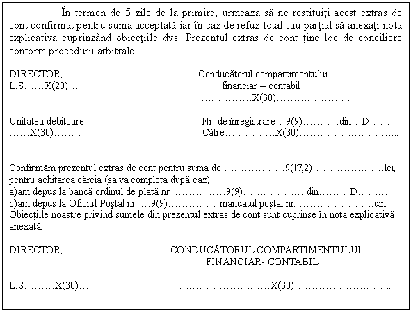 Text Box: In termen de 5 zile de la primire, urmeaza sa ne restituiti acest extras de cont confirmat pentru suma acceptata iar in caz de refuz total sau partial sa anexati nota explicativa cuprinzand obiectiile dvs. Prezentul extras de cont tine loc de conciliere conform procedurii arbitrale.

DIRECTOR, Conducatorul compartimentului
L.S .  . X(20) .  financiar - contabil
  .  .  .  .  . X(30) .  .  .  .  .  .  . .

Unitatea debitoare Nr. de inregistrare . 9(9) .  .  . ..din . D .  . 
 .  . X(30) .  .  . . Catre .  .  .  .  . X(30) .  .  .  .  .  .  .  .  . 
 .  .  .  .  .  .  . .  .  .  .  .  .  .  .  .  .  .  .  .  .  .  .  .  .  .  . 

Confirmam prezentul extras de cont pentru suma de  .  .  .  .  .  . 9(!7,2) .  .  .  .  .  .  . lei,
pentru achitarea careia (sa va completa dupa caz):
a)am depus la banca ordinul de plata nr.  .  .  .  .  . 9(9) .  .  .  .  .  . .din .  .  . D .  .  . ..
b)am depus la Oficiul Postal nr.  . 9(9) .  .  .  .  . mandatul postal nr.  .  .  .  .  .  .  . .din.
Obiectiile noastre privind sumele din prezentul extras de cont sunt cuprinse in nota explicativa anexata.

DIRECTOR, CONDUCATORUL COMPARTIMENTULUI
 FINANCIAR- CONTABIL

L.S .  .  . X(30) .   .  .  .  .  .  .  .  .  . X(30) .  .  .  .  .  .  .  .  . ..






