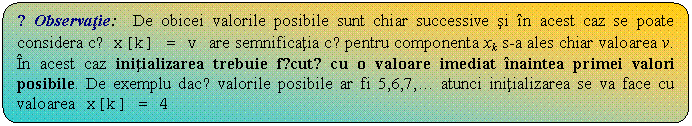 Flowchart: Alternate Process: ☺Observatie: De obicei valorile posibile sunt chiar successive si in acest caz se poate considera cǎ x[k] = v are semnificatia cǎ pentru componenta xk s-a ales chiar valoarea v. In acest caz initializarea trebuie fǎcutǎ cu o valoare imediat inaintea primei valori posibile. De exemplu dacǎ valorile posibile ar fi 5,6,7, .  atunci initializarea se va face cu valoarea x[k] = 4