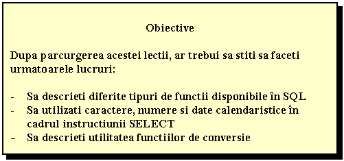 Text Box: Obiective

Dupa parcurgerea acestei lectii, ar trebui sa stiti sa faceti urmatoarele lucruri:

- Sa descrieti diferite tipuri de functii disponibile in SQL
- Sa utilizati caractere, numere si date calendaristice in cadrul instructiunii SELECT
- Sa descrieti utilitatea functiilor de conversie

