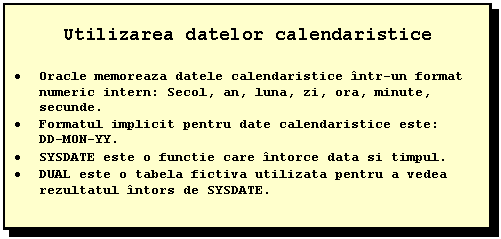 Text Box: Utilizarea datelor calendaristice

 Oracle memoreaza datele calendaristice intr-un format numeric intern: Secol, an, luna, zi, ora, minute, secunde.
 Formatul implicit pentru date calendaristice este:
 DD-MON-YY.
 SYSDATE este o functie care intorce data si timpul.
 DUAL este o tabela fictiva utilizata pentru a vedea rezultatul intors de SYSDATE.
