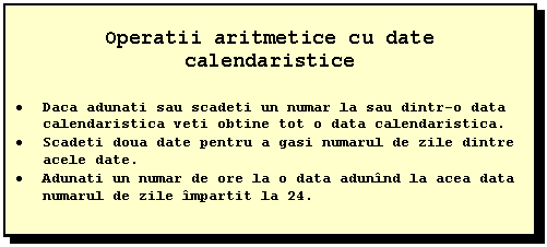 Text Box: Operatii aritmetice cu date calendaristice

 Daca adunati sau scadeti un numar la sau dintr-o data calendaristica veti obtine tot o data calendaristica.
 Scadeti doua date pentru a gasi numarul de zile dintre acele date.
 Adunati un numar de ore la o data adunind la acea data numarul de zile impartit la 24.
