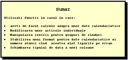 Text Box: Sumar

Utilizati functii in cazul in care:

 aveti de facut calcule asupra unor date calendaristice
 Modificarea unor articole individuale 
 Manipularea iesirii pentru grupuri de rinduri
 Stabilirea unui format pentru date calendaristice si numere atunci cind acestea sint tiparite pe ecran
 Schimbarea tipului de data a unei coloane




