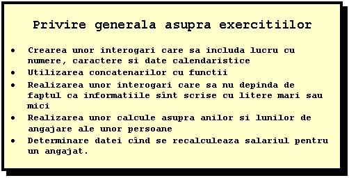 Text Box: Privire generala asupra exercitiilor

 Crearea unor interogari care sa includa lucru cu numere, caractere si date calendaristice
 Utilizarea concatenarilor cu functii
 Realizarea unor interogari care sa nu depinda de faptul ca informatiile sint scrise cu litere mari sau mici
 Realizarea unor calcule asupra anilor si lunilor de angajare ale unor persoane
 Determinare datei cind se recalculeaza salariul pentru un angajat.



