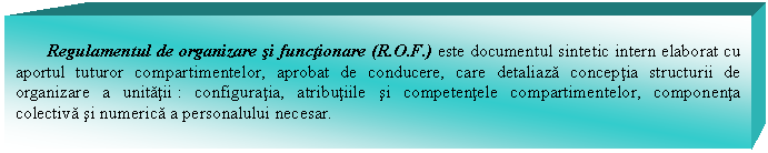 Text Box: Regulamentul de organizare si functionare (R.O.F.) este documentul sintetic intern elaborat cu aportul tuturor compartimentelor, aprobat de conducere, care detaliaza conceptia structurii de organizare a unitatii : configuratia, atributiile si competentele compartimentelor, componenta colectiva si numerica a personalului necesar.

