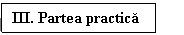 Text Box: III. Partea practica 	