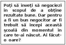 Text Box: Poti sa inveti sa negociezi in scopul de a obtine rezultate bune. Dar pentru a fi un bun negocitor ar fi trebuit sa incepi aceasta scoala din momentul in care te-ai nascut. Ai facut-o  oare?