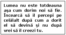 Text Box: Lumea nu este totdeauna asa cum dorim noi sa fie. Incearca sa il percepi pe celalalt dupa cum a dorit el sa devina si nu dupa vrei sa il creezi tu.