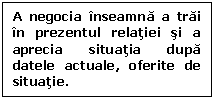 Text Box: A negocia inseamna a trai in prezentul relatiei si a aprecia situatia dupa datele actuale, oferite de situatie.