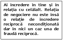 Text Box: Ai incredere in tine si in relatia cu celalalt. Relatia de negociere nu este insa o relatie de incredere reciproca neconditionata dar in nici un caz una de frauda reciproca.