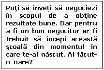 Text Box: Poti sa inveti sa negociezi in scopul de a obtine rezultate bune. Dar pentru a fi un bun negocitor ar fi trebuit sa incepi aceasta scoala din momentul in care te-ai nascut. Ai facut-o  oare?