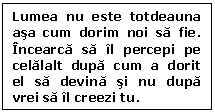 Text Box: Lumea nu este totdeauna asa cum dorim noi sa fie. Incearca sa il percepi pe celalalt dupa cum a dorit el sa devina si nu dupa vrei sa il creezi tu.