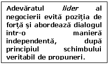 Text Box: Adevaratul lider al negocierii evita pozitia de forta si abordeaza dialogul intr-o maniera independenta, dupa principiul schimbului veritabil de propuneri.