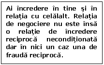 Text Box: Ai incredere in tine si in relatia cu celalalt. Relatia de negociere nu este insa o relatie de incredere reciproca neconditionata dar in nici un caz una de frauda reciproca.