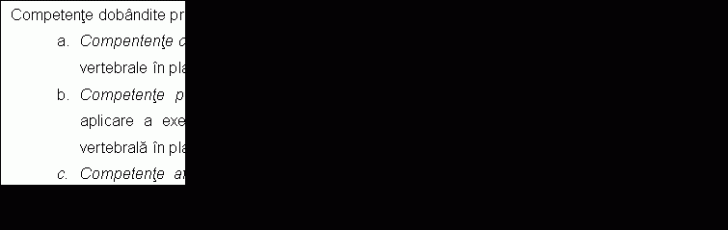 Text Box: Competente dobandite prin insusirea continutului:
a. Compentente cognitive - insusirea notiunilor teoretice despre deficientele fizice ale coloanei vertebrale in plan frontal.
b. Competente profesionale - formarea priceperilor si deprinderilor metodico-practice de aplicare a exercitiilor fizice adaptate specificului deficentelor fizice prezente la coloana vertebrala in plan frontal.
c. Competente afective - dobandirea cunostintelor necesare formarii profesionale continue conform cerintelor specifice domeniului educatie fizica si sport. 
