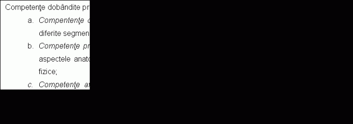 Text Box: Competente dobandite prin insusirea continutului:
a. Compentente cognitive - insusirea notiunilor teoretice privind deficientele fizice situate la diferite segmente ale corpului;
b. Competente profesionale - insusirea cunostintelor teoretice si practico-aplicative legate de aspectele anatomice si functionale normale si abaterile de la acestea in cazul deficentelor fizice;
c. Competente afective - dobandirea cunostintelor despre deficientele fizice ale aparatului locomotor necesare interventiei corective prin exercitiul fizic adaptat, in cadrul lectiei de educatie fizica. 
