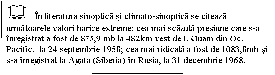 Text Box: & In literatura sinoptica si climato-sinoptica se citeaza urmatoarele valori barice extreme: cea mai scazuta presiune care s-a inregistrat a fost de 875,9 mb la 482km vest de I. Guam din Oc. Pacific, la 24 septembrie 1958; cea mai ridicata a fost de 1083,8mb si s-a inregistrat la Agata (Siberia) in Rusia, la 31 decembrie 1968.