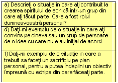 Text Box: a) Descrieti o situatie in care ati contribuit la crearea spiritului de echipa intr-un grup din care ati facut parte. Care a fost rolul dumneavoastra personal? 
d) Dati-mi exemplu de o situatie in care ati convins pe cineva sau un grup de persoane de o idee cu care nu erau initial de acord. 

f) Dati-mi exemplu de o situatie in care a trebuit sa faceti un sacrificiu pe plan personal, pentru a putea indeplini un obiectiv impreuna cu echipa din care faceati parte.

