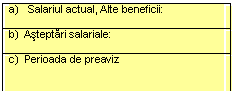 Text Box: a)   Salariul actual, Alte beneficii:

b)  Asteptari salariale:

c)  Perioada de preaviz


