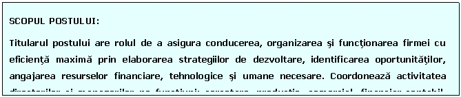 Text Box: SCOPUL POSTULUI: 
Titularul postului are rolul de a asigura conducerea, organizarea si functionarea firmei cu eficienta maxima prin elaborarea strategiilor de dezvoltare, identificarea oportunitatilor, angajarea resurselor financiare, tehnologice si umane necesare. Coordoneaza activitatea directorilor si managerilor pe functiuni: cercetare, productie, comercial, financiar-contabil, resurse umane.
