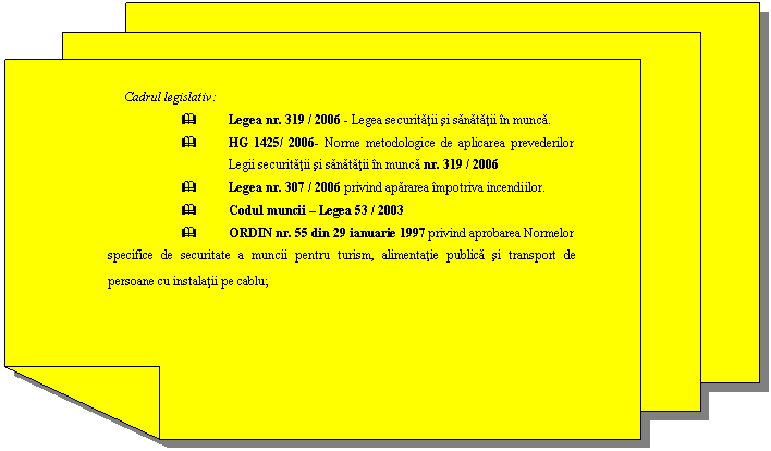 Reserved: Cadrul legislativ:
& Legea nr. 319 / 2006 - Legea securitatii si sanatatii in munca.
& HG 1425/ 2006- Norme metodologice de aplicarea prevederilor Legii securitatii si sanatatii in munca nr. 319 / 2006
& Legea nr. 307 / 2006 privind apararea impotriva incendiilor.
& Codul muncii  Legea 53 / 2003
& ORDIN nr. 55 din 29 ianuarie 1997 privind aprobarea Normelor specifice de securitate a muncii pentru turism, alimentatie publica si transport de persoane cu instalatii pe cablu;
